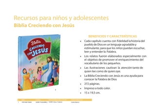 BENEFICIOS Y CARACTERÍSTICAS
• Cada capítulo cuenta con fidelidad la historia del
pueblo de Dios en un lenguaje agradable y
estimulante, para que los niños puedan escuchar,
leer y entender la Palabra.
• Los relatos fueron elaborados especialmente con
el objetivo de promover el enriquecimiento del
vocabulario de los pequeños.
• Las ilustraciones cautivan la atención tanto de
quien lee como de quien oye.
• La Biblia Creciendo con Jesús es una ayuda para
conocer la Palabra de Dios
• 272 páginas.
• Impreso a todo color.
• 15 x 19,5 cm.
# ISBN CÓDIGO CARACTERÍSTICAS
1 9781598776669 103991 TLA550PBCJ
ENCUADERNACIÓN / COLOR
103991 Dura / Colores Canto blanco
Recursos para niños y adolescentes
Biblia Creciendo con Jesús
#1#1
 