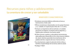 •Contiene versículos bíblicos referentes al tema e
ilustraciones a todo color
•Ofrece enseñanzas relacionadas con el cuerpo Humano
y su cuidado. en especial para niños de 7 a 12 años.
•incluye: La importancia de la nutrición, el cuidado
personal y la higiene, la práctica de los deportes, y
hábitos para mantener una buena salud.
•El libro provee a padres y educadores herramientas
adecuadas para desarrollar en los niños buenos hábitos
de salud, mientras aprenden las enseñanzas de la
palabra de Dios respecto de esos mismos temas.
•Las ilustraciones captar la atención de los niños y
facilitan el aprendizaje de los temas sobre la salud.
•Código 719057
BENEFICIOS Y CARACTERÍSTICAS
Recursos para niños y adolescentes
La aventura de crecer y ser saludable
#1#1
 