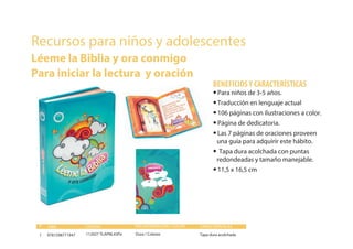 Recursos para niños y adolescentes
Léeme la Biblia y ora conmigo
Para iniciar la lectura y oración
9781598771947 112027 TLAPNL43Pa Dura / Colores Tapa dura acolchada1
•Para niños de 3-5 años.
•Traducción en lenguaje actual
•106 páginas con ilustraciones a color.
•Página de dedicatoria.
•Las 7 páginas de oraciones proveen
una guía para adquirir este hábito.
• Tapa dura acolchada con puntas
redondeadas y tamaño manejable.
•11,5 x 16,5 cm
BENEFICIOSY CARACTERÍSTICAS
Página dedicatoria
ISBN CÓDIGO ENCUADERNACIÓN / COLOR CARACTERÍSTICAS#
 