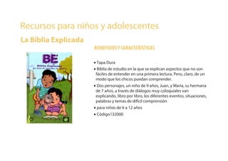 Recursos para niños y adolescentes
La Biblia Explicada
BENEFICIOSY CARACTERÍSTICAS
• Tapa Dura
• Biblia de estudio en la que se explican aspectos que no son
fáciles de entender en una primera lectura. Pero, claro, de un
modo que los chicos puedan comprender.
• Dos personajes, un niño de 9 años, Juan, y María, su hermana
de 7 años, a través de diálogos muy coloquiales van
explicando, libro por libro, los diferentes eventos, situaciones,
palabras y temas de difícil comprensión
• para niños de 6 a 12 años
• Código132000
 