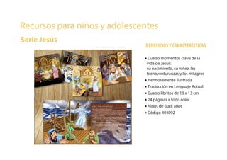 Recursos para niños y adolescentes
Serie Jesús
BENEFICIOSY CARACTERÍSTICAS
• Cuatro momentos clave de la
vida de Jesús:
su nacimiento, su niñez, las
bienaventuranzas y los milagros
• Hermosamente ilustrada
• Traducción en Lenguaje Actual
• Cuatro libritos de 13 x 13 cm
• 24 páginas a todo color
• Niños de 6 a 8 años
• Código 404092
 
