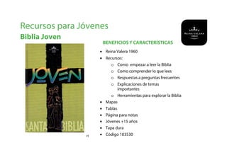 BENEFICIOS Y CARACTERÍSTICAS
Recursos para Jóvenes
Biblia Joven
#1
• Reina Valera 1960
• Recursos:
o Como empezar a leer la Biblia
o Como comprender lo que lees
o Respuestas a preguntas frecuentes
o Explicaciones de temas
importantes
o Herramientas para explorar la Biblia
• Mapas
• Tablas
• Página para notas
• Jóvenes +15 años
• Tapa dura
• Código 103530
 