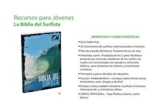 BENEFICIOS Y CARACTERÍSTICAS
Recursos para Jóvenes
La Biblia del Surfista
#1#1
•Dios Habla Hoy
•32 testimonios de surfistas internacionales cristianos
•Plan de estudio del Nuevo Testamento en un año.
•Historieta comic «Parábola de los Cuatro Brothers»
presenta las vivencias cotidianas de los surfers, las
cuales son contrastadas con pasajes y versículos
bíblicos, para presentar los valores y enseñanzas
cristianas.
•Principios y pasos del plan de salvación.
•Sección «Habla Brother» : consejos sobre temas como:
tentaciones, sexo, drogas y alcohol.
•Enlaces a sitios webdel ministerio «Surfistas Cristianos
Internacional» y ministerios afines.
•204032 DHH250ilus - Tapa Rústica colores, canto
blanco
 