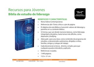 Recursos para Jóvenes
Biblia de estudio de liderazgo
• Reina Valera Contemporánea
• Referencias del «Texto crítico» a pie de página.
• El objetivo de esta Biblia es transmitir valores de liderazgo y
ponerlos en su contexto bíblico.
• 52 temas, que van desde nociones básicas, como liderazgo,
integridad y disciplina, hasta temas más difíciles, como
depresión y bullying.
• Adecuado para una clase, como contenido de programas de
estudios, o devocionales autónomos, dirigidos a niños,
familias, amigos y colegas de trabajo.
• Cada devocional es breve, directo y simple, para que
cualquiera pueda entenderlo y aplicarlo.
• Referencias cruzadas.
• 1.440 páginas.
• 13,5 x 21 cm.
# ISBN CÓDIGO ENCUADERNACIÓN / COLOR
1 9781598776706 103994 RVC063 Dura / Colores
CARACTERÍSTICAS
Canto blanco
BENEFICIOS Y CARACTERÍSTICAS
 
