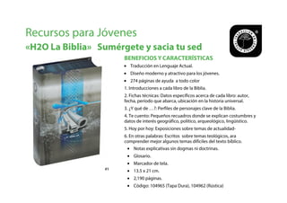 BENEFICIOS Y CARACTERÍSTICAS
Recursos para Jóvenes
«H2O La Biblia» Sumérgete y sacia tu sed
#1#1
• Traducción en Lenguaje Actual.
• Diseño moderno y atractivo para los jóvenes.
• 274 páginas de ayuda a todo color
1. Introducciones a cada libro de la Biblia.
2. Fichas técnicas: Datos específicos acerca de cada libro: autor,
fecha, período que abarca, ubicación en la historia universal.
3. ¿Y qué de …?: Perfiles de personajes clave de la Biblia.
4. Te cuento: Pequeños recuadros donde se explican costumbres y
datos de interés geográfico, político, arqueológico, lingüístico.
5. Hoy por hoy: Exposiciones sobre temas de actualidad-
6. En otras palabras: Escritos sobre temas teológicos, ara
comprender mejor algunos temas difíciles del texto bíblico.
• Notas explicativas sin dogmas ni doctrinas.
• Glosario.
• Marcador de tela.
• 13.5 x 21 cm.
• 2,190 páginas.
• Código: 104965 (Tapa Dura), 104962 (Rústica)
 