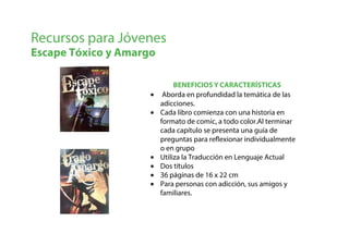 BENEFICIOS Y CARACTERÍSTICAS
Recursos para Jóvenes
Escape Tóxico y Amargo
• Aborda en profundidad la temática de las
adicciones.
• Cada libro comienza con una historia en
formato de comic, a todo color.Al terminar
cada capítulo se presenta una guía de
preguntas para reflexionar individualmente
o en grupo
• Utiliza la Traducción en Lenguaje Actual
• Dos títulos
• 36 páginas de 16 x 22 cm
• Para personas con adicción, sus amigos y
familiares.
 