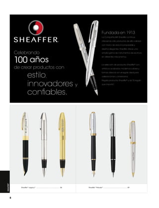 Fundada en 1913,
La Compañía WA Sheaffer continúa
ofreciendo sólo productos de alta calidad
con mano de obra incomparable y

Celebrando

100 años

de crear productos con

Sheaffer ®

estilo,
innovadores y
confiables.

Sheaffer®  Legacy ® .................................................... 66

8

diseños elegantes. Sheaffer ofrece una
amplia gama de instrumentos de escritura
en diferentes mecanismos.

La selección de productos Sheaffer® con
artísticos acabados, modernos colores y
formas clásicas son el regalo ideal para
celebraciones y aniversarios.
Regala productos Sheaffer® y da “El regalo
que importa”.

Sheaffer®  Prelude ® ..................................................... 69

 