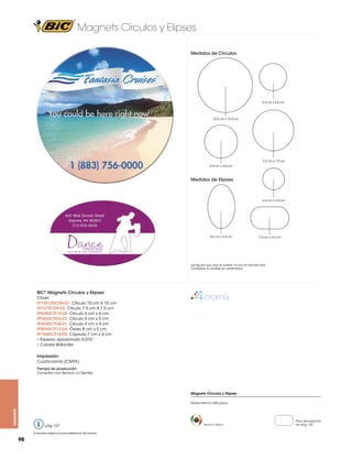 Magnets Círculos y Elipses
Medidas de Círculos

5.0 cm x 5.0 cm

10.0 cm x 10.0 cm

7.5 cm x 7.5 cm
6.0 cm x 6.0 cm

Medidas de Elipses

4.0 cm x 4.0 cm

8.0 cm x 5.0 cm

7.0 cm x 4.0 cm

Las figuras que aquí se ilustran no son en tamaño real.
Considerar la medida en centímetros.

BIC® Magnets Círculos y Elipses
Clave:
IP100100CR6-07: Círculo 10 cm X 10 cm
IP7575CR8-03: Círculo 7.5 cm X 7.5 cm
IP6060CR15-06: Círculo 6 cm x 6 cm
IP5050CR24-02: Círculo 5 cm x 5 cm
IP4040CR28-01: Círculo 4 cm x 4 cm
IP8050CR12-04: Óvalo 8 cm x 5 cm
IP7040CR14-05: Cápsula 7 cm x 4 cm
• Espesor aproximado 0.015”
• Colores Brillantes

Impresión:
Cuatricromía (CMYK)
Tiempo de producción:
Consultar con Servicio a Clientes.

Magnets Círculos y Elipses

magnets

Pedido Mínimo: 500 piezas

pág. 127
Consultar página 6 para referencia de íconos

98

Hecho en México

Peso del producto
ver pág. 125

 