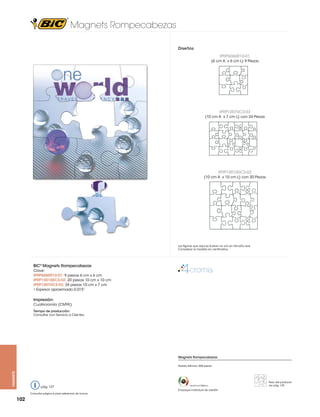 Magnets Rompecabezas
Diseños
IPRP6060R10-01
(6 cm A x 6 cm L) 9 Piezas

IPRP10070C3-03
(10 cm A x 7 cm L) con 24 Piezas

IPRP100100C3-02
(10 cm A x 10 cm L) con 20 Piezas

Las figuras que aquí se ilustran no son en tamaño real.
Considerar la medida en centímetros.

BIC® Magnets Rompecabezas
Clave:
IPRP6060R10-01: 9 piezas 6 cm x 6 cm
IPRP100100C3-02: 20 piezas 10 cm x 10 cm
IPRP10070C3-03: 24 piezas 10 cm x 7 cm
• Espesor aproximado 0.015”

Impresión:
Cuatricromía (CMYK)
Tiempo de producción:
Consultar con Servicio a Clientes.

Magnets Rompecabezas

magnets

Pedido Mínimo: 500 piezas

pág. 127
Consultar página 6 para referencia de íconos

102

Hecho en México

Empaque individual de celofán

Peso del producto
ver pág. 125

 