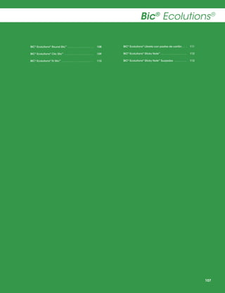 Bic® Ecolutions®
BIC® Ecolutions® Round Stic™  .  .  .  .  .  .  .  .  .  .  .  .  .  .  .  . 	108

BIC® Ecolutions® Libreta con pastas de cartón  .  . .	 111

BIC® Ecolutions® Clic Stic™ .  .  .  .  .  .  .  .  .  .  .  .  .  .  .  .  .  .  . 	109

BIC® Ecolutions® Sticky Note™  .  .  .  .  .  .  .  .  .  .  .  .  .  .  .  . 	112

BIC® Ecolutions® Tri Stic™  .  .  .  .  .  .  .  .  .  .  .  .  .  .  .  .  .  .  .  . 	110

BIC® Ecolutions® Sticky Note™ Suajados  .  .  .  .  .  .  .  . 	113

107

 