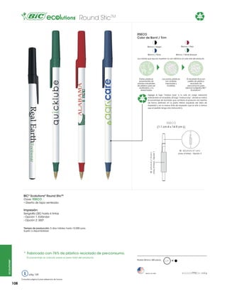 Round SticTM

76%

RSECO
Color de Barril / Trim
Blanco / Rojo

Blanco / Negro

Blanco / Navy

Blanco / Verde Bosque

Los colores que aquí se muestran no son idénticos al color real del producto

Partes plásticas
provenientes de
plantas industriales
de plástico para ser
reutilizadas y no
desechadas.

76%

Las partes plásticas
son molidas,
mezcladas y
fundidas.

El resultado final son
pellets de plástico
reciclado de
pre-consumo para
fabricar bolígrafos BIC®
Ecolutions®.

Agrega el logo “mobius loop” a tu arte sin cargo adicional
indicándolo en el pedido. (El logo “mobius loop”, donde se indica
el porcentaje de reciclado que contiene el producto, se imprime
de forma estándar en la parte inferior izquierda del área de
impresión y en la misma tinta de impresión que el arte a menos
que el pedido tenga otra instrucción).

RSECO
(1.1 cm A x 14.9 cm L)

SE: 6.0 cm A x 1.9 cm L
(max. 4 tintas) - Opción 1

SE: 6.0 cm A x 2.1 cm L
(max. 4 tintas) – Opción 2

BIC® Ecolutions® Round SticTM
Clave: RSECO
• Diseño de tapa venteada

Impresión:
Serigrafía (SE) hasta 4 tintas
- Opción 1: Estándar
- Opción 2: 350º
Tiempo de producción: 5 días hábiles hasta 10,000 pzas.
Sujeto a disponibilidad

*	Fabricado con 76% de plástico reciclado de pre-consumo.
ecolutions®

El porcentaje se calcula sobre el peso total del producto.

pág. 120
Consultar página 6 para referencia de íconos

108

Pedido Mínimo: 500 piezas

Hecho en USA

M

= 6.0 g

 