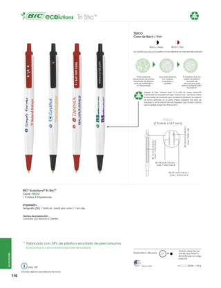 Tri SticTM

74%

TSECO
Color de Barril / Trim

Blanco / Rojo

Blanco / Negro

Los colores que aquí se muestran no son idénticos al color real del producto

Partes plásticas
provenientes de plantas
industriales de plástico
para ser reutilizadas y
no desechadas.

74%

Las partes plásticas
son molidas,
mezcladas y
fundidas.

El resultado final son
pellets de plástico
reciclado de
pre-consumo para
fabricar bolígrafos BIC®
Ecolutions®.

Agrega el logo “mobius loop” a tu arte sin cargo adicional
indicándolo en el pedido. (El logo “mobius loop”, donde se indica
el porcentaje de reciclado que contiene el producto, se imprime
de forma estándar en la parte inferior izquierda del área de
impresión y en la misma tinta de impresión que el arte a menos
que el pedido tenga otra instrucción).

#TSECO
(max. 1 tinta) - Clip

SE: 7.6 cm A x 0.5 cm L
(max. 1 tinta) Cara B

SE: 2.8 cm A x 0.39 cm L

(1.3 cm A x 13.7 cm L)

SE: 3.5 cm A x 0.5 cm L
(max. 1 tinta) Cara A

SE: 3.5 cm A x 0.5 cm L
(max. 1 tinta) Cara C

BIC® Ecolutions® Tri Stic™
Clave: TSECO
• 3 lados 3 impresiones

Impresión:
Serigrafía (SE) 1 tinta en barril por cara / 1 en clip
Tiempo de producción:
Consultar con Servicio a Clientes

*	Fabricado con 74% de plástico reciclado de pre-consumo.
El porcentaje se calcula sobre el peso total del producto.
ecolutions®

Pedido Mínimo: 300 piezas

pág. 120
Consultar página 6 para referencia de íconos

110

Hecho en USA

M

También disponible con
tinta BIC®Easy Glide™ y
BIC®Antifraude con cargo
adicional

= 9.0 g

 