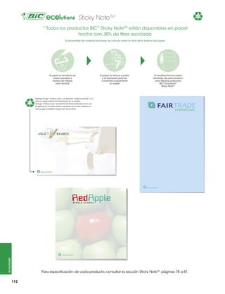 Sticky NoteTM

30%

* Todos los productos BIC® Sticky NoteTM están disponibles en papel
hecho con 30% de fibra reciclada
El porcentaje de material reciclado se calcula sobre el total de la bobina del papel

El papel se recolecta de
casas, escuelas y
centros de trabajo
para reciclar

30%

El papel se reduce a pasta
y se blanquea para ser
convertido nuevamente
en papel

El resultado final es papel
reciclado de post-consumo
para fabricar productos
BIC® Ecolutions®
Sticky Note™

Agrega el logo “mobius loop” y la leyenda “papel reciclado” a tu
arte sin cargo adicional indicándolo en el pedido.
(El logo “mobius loop” se imprime de forma estándar junto con
la leyenda en la parte inferior izquierda de la nota adhesiva a
menos que el pedido tenga otra instrucción)

30%

Papel reciclado

30%

ecolutions®

30%

Papel reciclado

Papel reciclado

Para especificación de cada producto, consultar la sección Sticky NoteTM, páginas 78 a 81.
112

 