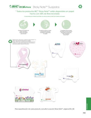 Sticky NoteTM Suajados

30%

* Todos los productos BIC® Sticky NoteTM están disponibles en papel
hecho con 30% de fibra reciclada
El porcentaje de material reciclado se calcula sobre el total de la bobina del papel

El papel se recolecta de
casas, escuelas y
centros de trabajo
para reciclar

El resultado final es papel
reciclado de post-consumo
para fabricar productos
BIC® Ecolutions®
Sticky NoteTM

Agrega el logo “mobius loop” y la leyenda “papel reciclado” a tu
arte sin cargo adicional indicándolo en el pedido.
(El logo “mobius loop” se imprime de forma estándar junto con
la leyenda en la parte inferior izquierda de la nota adhesiva a
menos que el pedido tenga otra instrucción)

30%

Papel reciclado
30%

30%

Papel reciclado

30%

Papel reciclado

30%

30%

Papel reciclado

Papel reciclado

Papel reciclado

30%

Papel reciclado

ecolutions®

30%

El papel se reduce a pasta
y se blanquea para ser
convertido nuevamente
en papel

Para especificación de cada producto, consultar la sección Sticky NoteTM, páginas 82 a 84.
113

 
