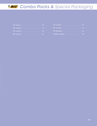 Combo Packs & Special Packaging

BIC® Combo 1  .  .  .  .  .  .  .  .  .  .  .  .  .  .  .  .  .  .  .  .  .  .  .  .  .  .  .  . 	116

BIC® Combo 5  .  .  .  .  .  .  .  .  .  .  .  .  .  .  .  .  .  .  .  .  .  .  .  .  .  .  .  . 	117

BIC® Combo 2  .  .  .  .  .  .  .  .  .  .  .  .  .  .  .  .  .  .  .  .  .  .  .  .  .  .  .  . 	116

BIC® Combo 6 .  .  .  .  .  .  .  .  .  .  .  .  .  .  .  .  .  .  .  .  .  .  .  .  .  .  .  .  . 	117

BIC® Combo 3  .  .  .  .  .  .  .  .  .  .  .  .  .  .  .  .  .  .  .  .  .  .  .  .  .  .  .  . 	116

BIC® Packaging  .  .  .  .  .  .  .  .  .  .  .  .  .  .  .  .  .  .  .  .  .  .  .  .  .  .  . 	118

BIC® Combo 4  .  .  .  .  .  .  .  .  .  .  .  .  .  .  .  .  .  .  .  .  .  .  .  .  .  .  .  . 	117

Sheaffer® Packaging . . . . . . . . . . . . . . . . . . . . . . . 	119

115

 