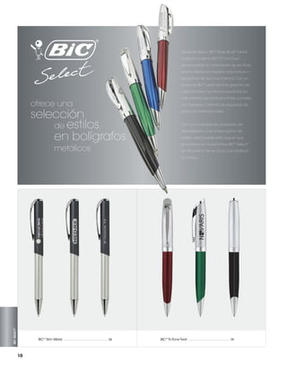 Desde el clásico BIC® Wide Body® Metal
hasta el moderno BIC® Tri Tone Twist,
siempre existe un instrumento de escritura
que es ideal para regalos corporativos o
programas de reconocimientos. Con un
producto BIC® usted tiene la garantía de
calidad clase mundial ya que todos los

ofrece una

selección
de estilos,
en bolígrafos
metálicos

instrumentos de escritura y tintas cumplen
con las leyes y normas de seguridad de
producto internacionales.

Con una variedad de acabados de
alta calidad y una amplia gama de
estilos, usted puede estar seguro que
encontrará en nuestra línea BIC® Select®
el instrumento de escritura que resaltará

BIC SELECT™

su marca.

®
BIC  Slim Metal ....................................................... 58

10

®
BIC  Tri-Tone Twist .................................................... 59

 