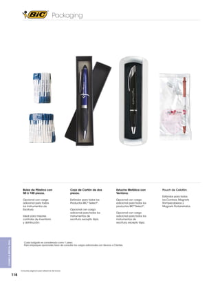 Packaging

Bolsa de Plástico con
50 ó 100 piezas.

Caja de Cartón de dos
piezas.

Estuche Metálico con
Ventana.

Opcional con cargo
adicional para todos
los Instrumentos de
Escritura.

Estándar para todos los
Productos BIC® Select®.

Opcional con cargo
adicional para todos los
productos BIC® Select®.

Combo & Special PKg.

Ideal para mejores
controles de inventario
y distribución.

Opcional con cargo
adicional para todos los
instrumentos de
escritura, excepto lápiz.

Opcional con cargo
adicional para todos los
instrumentos de
escritura, excepto lápiz.

Cada bolígrafo es considerado como 1 pieza.
Para empaques opcionales, favor de consultar los cargos adicionales con Servicio a Clientes.

Consultar página 6 para referencia de íconos

118

Pouch de Celofán.
Estándar para todos
los Combos, Magnets
Rompecabezas y
Magnets Portarretratos.

 