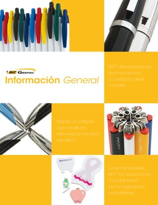 Información General

BIC® ofrece productos
reconocidos por
su calidad y clase
mundial

Regala un bolígrafo
que puede ser
atesorado en los años
venideros.

Los encendedores
BIC® son reconocidos
mundialmente
por su seguridad y
confiabilidad.

 