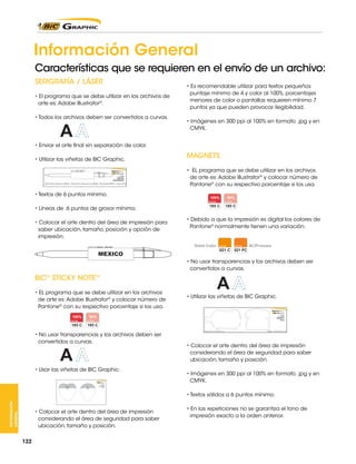 Información General
Características que se requieren en el envío de un archivo:
SERIGRAFÍA / LÁSER
• El programa que se debe utilizar en los archivos de
arte es: Adobe Illustrator®.
• Todos los archivos deben ser convertidos a curvas.

• Es recomendable utilizar para textos pequeños
puntaje mínimo de 4 y color al 100%, porcentajes
menores de color o pantallas requieren mínimo 7
puntos ya que pueden provocar ilegibilidad.
• Imágenes en 300 ppi al 100% en formato .jpg y en
CMYK.

• Enviar el arte final sin separación de color.
• Utilizar las viñetas de BIC Graphic.

MAGNETS
• EL programa que se debe utilizar en los archivos
de arte es: Adobe Illustrator® y colocar número de
Pantone® con su respectivo porcentaje si los usa.

• Textos de 6 puntos mínimo.
• Líneas de .6 puntos de grosor mínimo.
• Colocar el arte dentro del área de impresión para
saber ubicación, tamaño, posición y opción de
impresión.

• Debido a que la impresión es digital los colores de
Pantone® normalmente tienen una variación.

• No usar transparencias y los archivos deben ser
convertidos a curvas.

BIC® STICKY NOTETM
• EL programa que se debe utilizar en los archivos
de arte es: Adobe Illustrator® y colocar número de
Pantone® con su respectivo porcentaje si los usa.

• No usar transparencias y los archivos deben ser
convertidos a curvas.

• Usar las viñetas de BIC Graphic.

• Utilizar las viñetas de BIC Graphic.

• Colocar el arte dentro del área de impresión
considerando el área de seguridad para saber
ubicación, tamaño y posición.
• Imágenes en 300 ppi al 100% en formato .jpg y en
CMYK.

INFORMACIÓN
GENERAL

• Textos sólidos a 6 puntos mínimo.
• Colocar el arte dentro del área de impresión
considerando el área de seguridad para saber
ubicación, tamaño y posición.
122

• En las repeticiones no se garantiza el tono de
impresión exacto a la orden anterior.

 