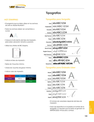 Tipografías
Tipografías para Serigrafía

HOT STAMPING
• El programa que se debe utilizar en los archivos
de arte es: Adobe Illustrator®.
• Todos los archivos deben ser convertidos a
curvas.

• Colocar el arte dentro del área de impresión,
para saber ubicación, tamaño y posición.
• Utilizar las viñetas de BIC Graphic.

• Indicar el área de impresión.
• Textos de 14 puntos mínimo.
• Líneas de .5 puntos de grosor mínimo.

Tipografías para Grabado Láser

• Indicar color de impresión.
Azul

Azul Marino

Morado

Blanco

Negro

Oro

Plata

Verde

• El número de caracteres depende del área de
impresión.
INFORMACIÓN
GENERAL

Rojo

• Favor de especificar en el pedido el nombre de la
tipografía y si requiere que los textos se generen en
MAYÚSCULAS, minúsculas o ambas.

123

 