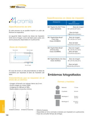 Especificaciones en áreas de impresión
PRODUCTO	

Especificaciones de arte
En este proceso no es posible imprimir un color de
Pantone en especifico.
La siguiente tabla muestra las áreas de impresión
tanto de la imagen como del texto para cada uno
de los productos disponibles en Cuatricromía.

Área de imagen
8.1 cm A x 2.7 cm L
Área de texto
7.00 cm A x 2.3 cm L

Área de imagen

BIC® Digital Wide Body®	
	
Color Grip
Clave: DCWBCG
	
		
		

Área de texto
7.2 cm A x 3.2 cm L

BIC® Digital Wide Body®	
	
Chrome Grip
Clave: DCWBMG 	
	

Áreas de impresión
Área de texto

	
BIC® Digital Clic Stic™ Grip	
Clave: DCCSCG
	
		
		

ARTE
PERSONALIZADO		

Área de imagen
8.1 cm A x 3.7 cm L
Área de texto
7.2 cm A x 3.2 cm L

Área de imagen
8.1 cm A x 3.7 cm L

BIC® Digital Media Clic Grip
Área de imagen
Clave: DCMCG
8.7 cm A x 3.6 cm L
			
	
Área de texto
		
5.0 cm A x 2.9 cm L

Área de imagen

En caso de enviar un arte personalizado, se debe de
considerar por separado el área de impresión del
texto.

Características que se requieren en el
envío de un archivo:
• Imagen al tamaño con rebase interno de 3 mm.
• Enviar imagen en modo CMYK.
• Imágenes en 300 ppi al 100%.
• Textos sólidos a 6 puntos mínimo.

Emblemas fotografiados
Formas y medidas

INFORMACIÓN
GENERAL

124

6.4 mm

Rectángulo 1	
		

8 mm x
4.3 mm
4.3 mm x
8 mm

A

7.2 mm

Rectángulo 2	
		

Emblema vertical

Redondo	
Cuadrado	

A

	

Emblema horizontal

• Mínimo 5 piezas.
• Disponibles en tono cromado o dorado con impresión en cuatricromía.
• Favor de consultar tiempo de entrega.

 