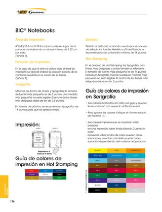 BIC® Notebooks

En el proceso de Hot Stamping, las tipografías con
líneas muy delgadas y juntas tienden a rellenarse.
El tamaño de fuente más pequeño es de 14 puntos
incluso en tipografía inversa. Cualquier medida más
pequeña no sería legible. El ancho de las líneas más
delgadas debe ser de .5 puntos.

En libretas de plástico, se recomiendan tipografías de
14 puntos para que se aprecie mejor.

Viñeta 1

Viñeta 2

5“ (12.70 cm)

7“ (17.78 cm)

7“ (17.78 cm)

Área de
impresión
4” x 4”
(10.16 cm x 10.16 cm)

5“ (12.70 cm)

• Los colores mostrados son sólo una guía y pueden
tener variación con respecto al Pantone real.
• Para igualar los colores, indique el número exacto
de Pantone “C”.
• Los colores impresos que se muestran están
basados
en una impresión sobre fondo blanco. Cuando el
color
aparezca sobre fondos de color pueden darse
variaciones en el tono; también puede haber
variación dependiendo del material del producto.

YELLOW C

Negro

Plata

Verde

* colores metálicos

INFORMACIÓN
GENERAL

Azul Marino

Oro

126

Azul
Blanco

PROCESS BLUE

3125 C

431 C

COLOR GRAY 5

469 C

Rojo

ORANGE 021 C

2895 C

Morado

1235 C

REFLEX BLUE

Impresión en el
centro de la libreta

476 C

4635 C

195 C

200 C

485 C

348 C

343 C

354 C

267 C

2567 C

205 C

BLANCO

NAVY

210 C

NEGRO

ORO*

PLATA*

 