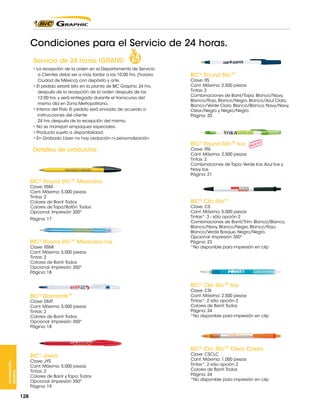 Condiciones para el Servicio de 24 horas.
Servicio de 24 horas !GRATIS!
• La recepción de la orden en el Departamento de Servicio
a Clientes debe ser a más tardar a las 10:00 hrs. (horario
Ciudad de México) con depósito y arte.
• El pedido estará listo en la planta de BIC Graphic 24 hrs.
después de la recepción de la orden después de las
12:00 hrs. y será entregado durante el transcurso del
mismo día en Zona Metropolitana.
• Interior del País: El pedido será enviado de acuerdo a
instrucciones del cliente
24 hrs. después de la recepción del mismo.
• No se manejan empaques especiales.
• Producto sujeto a disponibilidad.
• En Grabado Láser no hay oxidación ni personalización.

Detalles de productos:

BIC® Round Stic™

Clave: RS
Cant. Máxima: 2,500 piezas
Tintas: 2
Combinaciones de Barril/Tapa: Blanco/Navy,
Blanco/Rojo, Blanco/Negro, Blanco/Azul Claro,
Blanco/Verde Claro, Blanco/Blanco, Navy/Navy,
Clear/Negro y Negro/Negro.
Página: 20

BIC® Round Stic™ Ice

Clave: RSI
Cant. Máxima: 2,500 piezas
Tintas: 2
Combinaciones de Tapa: Verde Ice, Azul Ice y
Navy Ice
Página: 21

BIC® Round Stic™ Mexicano
Clave: RSM
Cant. Máxima: 5,000 piezas
Tintas: 2
Colores de Barril: Todos
Colores de Tapa/Botón: Todos
Opcional: Impresión 350º
Página: 17

BIC® Round Stic™ Mexicano Ice
Clave: RSMI
Cant. Máxima: 5,000 piezas
Tintas: 2
Colores de Barril: Todos
Opcional: Impresión 350º
Página: 18

BIC® Clic Stic™

Clave: CS
Cant. Máxima: 5,000 piezas
Tintas*: 3 - sólo opción 2
Combinaciones de Barril/Trim: Blanco/Blanco,
Blanco/Navy, Blanco/Negro, Blanco/Rojo,
Blanco/Verde Bosque, Negro/Negro.
Opcional: Impresión 350º
Página: 23
*No disponible para impresión en clip

BIC® Clic Stic™ Ice
BIC® Diamante™

Clave: DMT
Cant. Máxima: 5,000 piezas
Tintas: 2
Colores de Barril: Todos
Opcional: Impresión 350º
Página: 18

Clave: CSI
Cant. Máxima: 2,500 piezas
Tintas*: 2 sólo opción 2
Colores de Barril: Todos
Página: 24
*No disponible para impresión en clip

BIC® Clic Stic™ Clear Colors
BIC Joyas
®

INFORMACIÓN
GENERAL

Clave: JYS
Cant. Máxima: 5,000 piezas
Tintas: 2
Colores de Barril y Tapa: Todos
Opcional: Impresión 350º
Página: 19

128

Clave: CSCLC
Cant. Máxima: 1,000 piezas
Tintas*: 2 sólo opción 2
Colores de Barril: Todos
Página: 24
*No disponible para impresión en clip

 