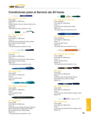 Condiciones para el Servicio de 24 horas.
BIC® Clic Stic™ Ice Grip

Clave: CSIG
Cant. Máxima: 1,000 piezas
Tintas*: 2
Colores de Barril: Rojo Ice, Navy Ice, Blanco Ice
y Humo Ice
Página: 25
*No disponible para impresión en clip

BIC® Clic Stic™ Grip
Clave: CSCG
Cant. Máxima: 1,000 piezas
Tintas*: 2
Combinaciones de Barril/Trim: Blanco/Navy,
Blanco/Rojo y Blanco/Negro
Página: 25
*No disponible para impresión en clip

BIC® Media Clic
Clave: MC
Cant. Máxima: 5,000 piezas
Tintas*: 2
Combinaciones de Barril/Trim: Blanco/Navy,
Blanco/Rojo y Blanco/Negro
Página: 29
*No disponible para impresión en clip

BIC® BU2® Color

BIC® Wide Body® Color Grip
Clave: CSWBCG
Cant. Máxima: 5,000 piezas
Tintas*: 2
Combinaciones de Barril/Trim: Todos
Página: 34
*No disponible para impresión en clip

BIC® Wide Body® Clear Grip
Clave: CSWBCLG
Cant. Máxima: 5,000 piezas
Tintas*: 2
Colores de Barril: Todos
Página: 35
*No disponible para impresión en clip

BIC® Wide Body® Ice Grip
Clave: CSWBIG
Cant. Máxima: 5,000 piezas
Tintas*: 2
Colores de Barril: Todos
Página: 35
*No disponible para impresión en clip

BIC® Pivo®

Clave: BU2CL
Cant. Máxima: 1,500 piezas
Tintas: 2
Colores de Barril: Todos
Página: 31

Clave: TWP
Cant. Máxima: 2,500 piezas
Tintas: 1
Combinaciones de Barril/Anillo: Blanco/
Navy, Blanco/Rojo y Blanco/Negro
Página: 40

BIC® BU2® Fashion Grip

BIC® Pivo® Chrome

Clave: BU2FG
Cant. Máxima: 1,500 piezas
Tintas: 2
Colores de Barril: Todos
Página: 31

Clave: TWPC
Cant. Máxima: 2,500 piezas
Tintas: 1
Combinaciones de Barril: Blanco, Negro y Navy
Página: 40

Clave: CSWB
Cant. Máxima: 5,000 piezas
Tintas*: 2
Combinaciones de Barril/Trim: Blanco/Blanco,
Blanco/Navy, Blanco/Negro, Blanco/Rojo,
Blanco/Verde Bosque, Negro/Negro
Página: 33
*No disponible para impresión en clip

BIC® Pivo® Gold
Clave: TWPG
Cant. Máxima: 2,500 piezas
Tintas: 1
Combinaciones de Barril: Blanco, Negro y Navy
Página: 40

INFORMACIÓN
GENERAL

BIC® Wide Body®

129

 