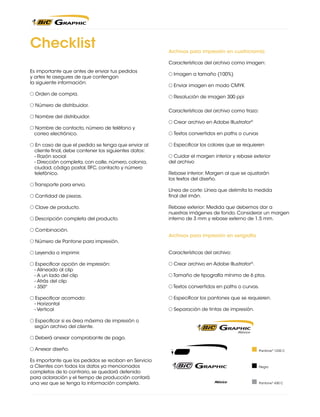 Checklist

Archivos para impresión en cuatricromía
Características del archivo como imagen:

Es importante que antes de enviar tus pedidos
y artes te asegures de que contengan
la siguiente información:
Orden de compra.
Número de distribuidor.
Nombre del distribuidor.
Nombre de contacto, número de teléfono y
correo electrónico.
En caso de que el pedido se tenga que enviar al
cliente final, debe contener los siguientes datos:
	 - Razón social
	 - Dirección completa, con calle, número, colonia,
ciudad, código postal, RFC, contacto y número
telefónico.
Transporte para envio.
Cantidad de piezas.
Clave de producto.
Descripción completa del producto.
Combinación.
Número de Pantone para impresión.
Leyenda a imprimir.
	
	
	
	

Especificar opción de impresión:
- Alineado al clip
- A un lado del clip
- Atrás del clip
- 350º

Especificar acomodo:
	 - Horizontal
	 - Vertical

Imagen a tamaño (100%)
Enviar imagen en modo CMYK
Resolución de imagen 300 ppi
Características del archivo como trazo:
Crear archivo en Adobe Illustrator®
Textos convertidos en paths o curvas
Especificar los colores que se requieren
Cuidar el margen interior y rebase exterior
del archivo
Rebase interior: Margen al que se ajustarán
los textos del diseño.
Línea de corte: Línea que delimita la medida
final del imán.
Rebase exterior: Medida que debemos dar a
nuestras imágenes de fondo. Considerar un margen
interno de 3 mm y rebase externo de 1.5 mm.
Archivos para impresión en serigrafía
Características del archivo:
Crear archivo en Adobe Illustrator®.
Tamaño de tipografía mínimo de 6 ptos.
Textos convertidos en paths o curvas.
Especificar los pantones que se requieren.
Separación de tintas de impresión.

Especificar si es área máxima de impresión o
según archivo del cliente.
Deberá anexar comprobante de pago.
Anexar diseño.
Es importante que los pedidos se reciban en Servicio
a Clientes con todos los datos ya mencionados
completos de lo contrario, se quedará detenido
para aclaración y el tiempo de producción contará
una vez que se tenga la información completa.

Pantone® 1235 C

Negro

Pantone® 430 C

 