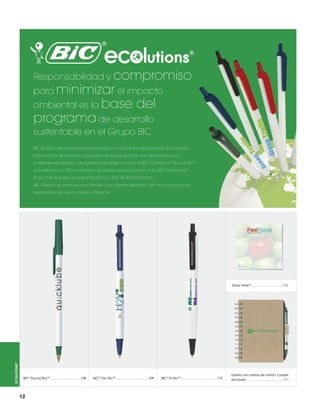 Responsabilidad y compromiso
para minimizar el impacto
ambiental es la base

del

programa de desarrollo

sustentable en el Grupo BIC
BIC Graphic demuestra este compromiso con una línea de productos que incluyen
instrumentos de escritura y productos de papel que han sido elaborados con
materiales reciclados o de fuentes renovables como es el BIC ® Ecolutions® Round SticTM
que está hecho 70% con plástico reciclado de pre-consumo o los BIC ® Ecolutions®
Sticky note que son de papel hecho con 30% de fibra reciclada.
BIC Graphic se preocupa por ofrecer a sus clientes alrededor del mundo, productos
respetuosos de nuestro medio ambiente.

30%

Papel reciclado

ecolutions®

Sticky NoteTM .................................112

BIC® Round SticTM .................................108

12

BIC® Clic SticTM ...................................109

BIC® Tri SticTM .......................................110

Libreta con pastas de cartón y papel
reciclado ........................................111

 