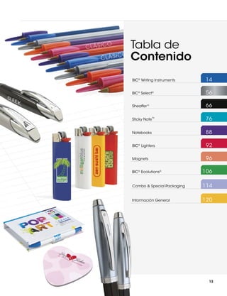 Tabla de
Contenido
BIC® Writing Instruments	

14

BIC® Select®	

56

Sheaffer ®	

66

Sticky Note  	

76

Notebooks	

88

BIC® Lighters	

92

Magnets	

96

TM

BIC® Ecolutions®	

106

Combo & Special Packaging	

114

Información General	

120

13

 