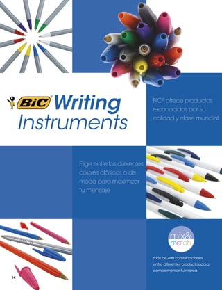 Writing
Instruments

BIC® ofrece productos
reconocidos por su
calidad y clase mundial

Elige entre los diferentes
colores clásicos o de
moda para maximizar
tu mensaje

más de 400 combinaciones
entre diferentes productos para
complementar tu marca
14

 