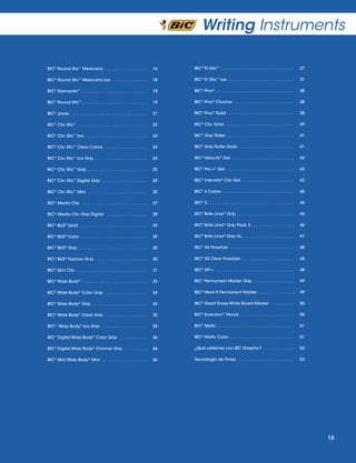 Writing Instruments
BIC® Round Stic™ Mexicano  .  .  .  .  .  .  .  .  .  .  .  .  .  .  .  .  . 	16

BIC® Tri Stic™  .  .  .  .  .  .  .  .  .  .  .  .  .  .  .  .  .  .  .  .  .  .  .  .  .  .  .  .  .  . 	37

BIC® Round Stic™ Mexicano Ice  .  .  .  .  .  .  .  .  .  .  .  .  .  . 	18

BIC® Tri Stic™ Ice  .  .  .  .  .  .  .  .  .  .  .  .  .  .  .  .  .  .  .  .  .  .  .  .  .  .  . 	37

BIC® Diamante™  .  .  .  .  .  .  .  .  .  .  .  .  .  .  .  .  .  .  .  .  .  .  .  .  .  .  . 	18

BIC® Pivo®  .  .  .  .  .  .  .  .  .  .  .  .  .  .  .  .  .  .  .  .  .  .  .  .  .  .  .  .  .  .  .  . 	38

BIC® Round Stic™ .  .  .  .  .  .  .  .  .  .  .  .  .  .  .  .  .  .  .  .  .  .  .  .  .  .  .

	 19

BIC® Pivo® Chrome . . . . . . . . . . . . . . . . . . . . . . . . . 	 38

BIC® Joyas .  .  .  .  .  .  .  .  .  .  .  .  .  .  .  .  .  .  .  .  .  .  .  .  .  .  .  .  .  .  .  . 	21

BIC® Pivo® Gold  .  .  .  .  .  .  .  .  .  .  .  .  .  .  .  .  .  .  .  .  .  .  .  .  .  .  . 	38

BIC® Clic Stic™  .  .  .  .  .  .  .  .  .  .  .  .  .  .  .  .  .  .  .  .  .  .  .  .  .  .  .  . 	23

BIC® Clic Gold .  .  .  .  .  .  .  .  .  .  .  .  .  .  .  .  .  .  .  .  .  .  .  .  .  .  .  .  . 	39

BIC® Clic Stic™ Ice  .  .  .  .  .  .  .  .  .  .  .  .  .  .  .  .  .  .  .  .  .  .  .  .  . 	24

BIC® Grip Roller .  .  .  .  .  .  .  .  .  .  .  .  .  .  .  .  .  .  .  .  .  .  .  .  .  .  .  . 	41

BIC® Clic Stic™ Clear Colors  .  .  .  .  .  .  .  .  .  .  .  .  .  .  .  .  . 	24

BIC® Grip Roller Gold .  .  .  .  .  .  .  .  .  .  .  .  .  .  .  .  .  .  .  .  .  .  . 	41

BIC® Clic Stic™ Ice Grip  .  .  .  .  .  .  .  .  .  .  .  .  .  .  .  .  .  .  .  .  . 	24

BIC® Velocity® Gel .  .  .  .  .  .  .  .  .  .  .  .  .  .  .  .  .  .  .  .  .  .  .  .  .  . 	42

BIC® Clic Stic™ Grip  .  .  .  .  .  .  .  .  .  .  .  .  .  .  .  .  .  .  .  .  .  .  .  . 	25

BIC® Pro +® Gel  .  .  .  .  .  .  .  .  .  .  .  .  .  .  .  .  .  .  .  .  .  .  .  .  .  .  .  . 	43

BIC® Clic Stic™ Digital Grip  .  .  .  .  .  .  .  .  .  .  .  .  .  .  .  .  .  . 	25

BIC® Intensity® Clic Gel .  .  .  .  .  .  .  .  .  .  .  .  .  .  .  .  .  .  .  .  .  . 	43

BIC® Clic Stic™ Mini .  .  .  .  .  .  .  .  .  .  .  .  .  .  .  .  .  .  .  .  .  .  .  .  . 	25

BIC® 4 Colors .  .  .  .  .  .  .  .  .  .  .  .  .  .  .  .  .  .  .  .  .  .  .  .  .  .  .  .  .  . 	45

BIC® Media Clic  .  .  .  .  .  .  .  .  .  .  .  .  .  .  .  .  .  .  .  .  .  .  .  .  .  . 	27

BIC® 3	 .  .  .  .  .  .  .  .  .  .  .  .  .  .  .  .  .  .  .  .  .  .  .  .  .  .  .  .  .  .  .  .  .  .  . 	46

BIC® Media Clic Grip Digital  .  .  .  .  .  .  .  .  .  .  .  .  .  .  .  . 	28

BIC® Brite Liner® Grip .  .  .  .  .  .  .  .  .  .  .  .  .  .  .  .  .  .  .  .  .  .  .  . 	46

BIC® BU2® Solid  .  .  .  .  .  .  .  .  .  .  .  .  .  .  .  .  .  .  .  .  .  .  .  .  .  .  .  . 	29

BIC® Brite Liner® Grip Pack 3 . . . . . . . . . . . . . . . . . . 	46

BIC® BU2® Color  .  .  .  .  .  .  .  .  .  .  .  .  .  .  .  .  .  .  .  .  .  .  .  .  .  .  . 	29

BIC® Brite Liner® Grip XL .  .  .  .  .  .  .  .  .  .  .  .  .  .  .  .  .  .  .  .  . 	47

BIC® BU2® Grip  .  .  .  .  .  .  .  .  .  .  .  .  .  .  .  .  .  .  .  .  .  .  .  .  .  .  .  . 	30

BIC® XS Finestyle .  .  .  .  .  .  .  .  .  .  .  .  .  .  .  .  .  .  .  .  .  .  .  .  .  .  . 	48

BIC® BU2® Fashion Grip  .  .  .  .  .  .  .  .  .  .  .  .  .  .  .  .  .  .  .  .  . 	30

BIC® XS Clear Finestyle .  .  .  .  .  .  .  .  .  .  .  .  .  .  .  .  .  .  .  .  .  . 	48

BIC® Slim Clic  .  .  .  .  .  .  .  .  .  .  .  .  .  .  .  .  .  .  .  .  .  .  .  .  .  .  .  .  . 	31

BIC® Z4®+ .  .  .  .  .  .  .  .  .  .  .  .  .  .  .  .  .  .  .  .  .  .  .  .  .  .  .  .  .  .  .  .  . 	48

BIC® Wide Body®  .  .  .  .  .  .  .  .  .  .  .  .  .  .  .  .  .  .  .  .  .  .  .  .  .  . 	33

BIC® Permanent Marker Grip  .  .  .  .  .  .  .  .  .  .  .  .  .  .  .  . 	49

BIC® Wide Body® Color Grip  .  .  .  .  .  .  .  .  .  .  .  .  .  .  .  .  . 	34

BIC® Mark-It Permanent Marker  .  .  .  .  .  .  .  .  .  .  .  .  .  . .	49

BIC® Wide Body® Grip  .  .  .  .  .  .  .  .  .  .  .  .  .  .  .  .  .  .  .  .  .  .

	 34

BIC® Great Erase White Board Marker .  .  .  .  .  .  .  .  .  . 	50

BIC® Wide Body® Clear Grip .  .  .  .  .  .  .  .  .  .  .  .  .  .  .  .  .  . 	35

BIC® Evolution™ Pencil  .  .  .  .  .  .  .  .  .  .  .  .  .  .  .  .  .  .  .  .  .  . 	50

BIC® Wide Body® Ice Grip .  .  .  .  .  .  .  .  .  .  .  .  .  .  .  .  .  .  . 	35

BIC® Matic .  .  .  .  .  .  .  .  .  .  .  .  .  .  .  .  .  .  .  .  .  .  .  .  .  .  .  .  .  .  .  . 	51

BIC® Digital Wide Body® Color Grip .  .  .  .  .  .  .  .  .  .  .  . 	36

BIC® Matic Color  .  .  .  .  .  .  .  .  .  .  .  .  .  .  .  .  .  .  .  .  .  .  .  .  .  . 	51

BIC® Digital Wide Body® Chrome Grip .  .  .  .  .  .  .  .  .  . .	36

¿Qué obtienes con BIC Graphic? .  .  .  .  .  .  .  .  .  .  .  .  . 	52

BIC® Mini Wide Body® Mini .  .  .  .  .  .  .  .  .  .  .  .  .  .  .  .  .  .  . 	36

Tecnología de Tintas  .  .  .  .  .  .  .  .  .  .  .  .  .  .  .  .  .  .  .  .  .  .  . 	53

15

 