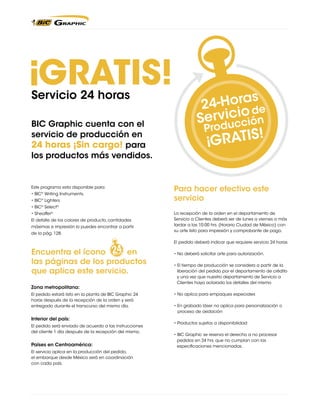 GRATIS!

!

Servicio 24 horas
-Horas e
24
od
rvicición
Se

BIC Graphic cuenta con el
Produc
servicio de producción en

R24TIS! ¡Sin cargo! para
G A horas

los productos más vendidos.

Este programa esta disponible para:
• BIC® Writing Instruments,
• BIC® Lighters

Para hacer efectivo este
servicio

• BIC® Select®
• Sheaffer®
El detalle de los colores de producto, cantidades
máximas e impresión lo puedes encontrar a partir
de la pág. 128.

La recepción de la orden en el departamento de
Servicio a Clientes deberá ser de lunes a viernes a más
tardar a las 10:00 hrs. (Horario Ciudad de México) con
su arte listo para impresión y comprobante de pago.
El pedido deberá indicar que requiere servicio 24 horas

Encuentra el ícono
en
las páginas de los productos
que aplica este servicio.
Zona metropolitana:
El pedido estará listo en la planta de BIC Graphic 24
horas después de la recepción de la orden y será
entregado durante el transcurso del mismo día.

Interior del país:
El pedido será enviado de acuerdo a las instrucciones
del cliente 1 día después de la recepción del mismo.

Países en Centroamérica: 	
El servicio aplica en la producción del pedido,
el embarque desde México será en coordinación
con cada país.

• No deberá solicitar arte para autorización.
• El tiempo de producción se considera a partir de la
liberación del pedido por el departamento de crédito
y una vez que nuestro departamento de Servicio a
Clientes haya aclarado los detalles del mismo
• No aplica para empaques especiales
• En grabado láser no aplica para personalización o
proceso de oxidación
• Productos sujetos a disponibilidad
• BIC Graphic se reserva el derecho a no procesar
pedidos en 24 hrs. que no cumplan con las
especificaciones mencionadas.

!

 