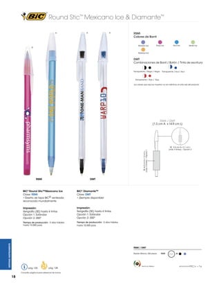 Round Stic™ Mexicano Ice & Diamante™
®

®

®

RSMI
Colores de Barril
Rosa Ice

Morado Ice

®

Azul Ice

Verde Ice

Naranja Ice

DMT
Combinaciones de Barril / Botón / Tinta de escritura
Transparente / Negro / Negro

Transparente / Azul / Azul

Transparente / Rojo / Rojo
Los colores que aquí se muestran no son idénticos al color real del producto

RSMI / DMT
(1.3 cm A x 14.9 cm L)

SE: 6.0 cm A x 1.5 cm L
(máx. 4 tintas) – Opción 1

SE: 5.5 cm A x 2.1 cm L
(máx. 4 tintas) – Opción 2

RSMI

DMT

BIC® Diamante™
Clave: DMT
• ¡Siempre disponible!

Impresión:
Serigrafía (SE) hasta 4 tintas
Opción 1: Estándar
Opción 2: 350º

Impresión:
Serigrafía (SE) hasta 4 tintas
Opción 1: Estándar
Opción 2: 350º

Tiempo de producción: 5 días hábiles
hasta 10,000 pzas.

WRITING INSTRUMENTS

BIC® Round Stic™Mexicano Ice
Clave: RSMI
• Diseño de tapa BIC® venteada
reconocida mundialmente

Tiempo de producción: 5 días hábiles
hasta 10,000 pzas.

RSMI / DMT
Pedido Mínimo: 250 piezas

pág. 120

pág. 128

Consultar página 6 para referencia de íconos.

18

Hecho en México

RSMI

M

=7g

 