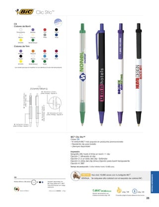 Clic Stic™
CS
Colores de Barril
Transparente

Morado

Rojo

Negro

Blanco

Crema

Plata

Navy

Amarillo

Verde Bosque

Colores de Trim

Morado

Naranja

Rojo

Vino

Negro

Blanco

Azul Claro

Navy

Amarillo

Verde Bosque

Verde

Los colores que aquí se muestran no son idénticos al color real del producto

CS

(1.2 cm A x 13.8 cm L)

SE: 5.4 cm A x 1.9 cm L
(máx. 4 tintas) - Opción 2

SE: 2.8 cm A x 0.39 cm L
(máx. 1 tinta) - Clip

SE: 5.0 cm A x 1.2 cm L
(máx. 4 tintas) - Opción 3

SE: 5.4 cm A x 2.1 cm L
(máx. 4 tintas) - Opción 4

SE: 5.4 cm A x 1.9 cm L
(máx. 4 tintas) - Opción 1

BIC® Clic Stic™
Clave: CS
• El retráctil BIC® más popular en productos promocionales
• Resistente clip para bolsillo
• ¡Siempre disponible!
Impresión:
Serigrafía (SE) hasta 4 tintas en barril / 1 clip

Opción 1: alineada al clip
Opción 2: a un lado del clip - Estándar
Opción 3: atrás del clip Única Opción para barril transparente
Opción 4: 350°
Tiempo de producción: 5 días hábiles hasta 10,000 pzas.

VENTAJA:

Pedido Mínimo: 250 piezas

Hecho en México

M

WRITING INSTRUMENTS

 HECHO  Haz click 10,000 veces con tu bolígrafo BIC®.
CS

Se adquiere alta calidad con el respaldo de calidad BIC.

También disponible con
BIC® Easy Glide Ink™ y BIC®
Tinta Anti-Fraude con cargo
adicional.
=6g
Opción del producto con
material reciclado pág. 109

pág. 128

pág. 120

Consultar página 6 para referencia de íconos

23

 