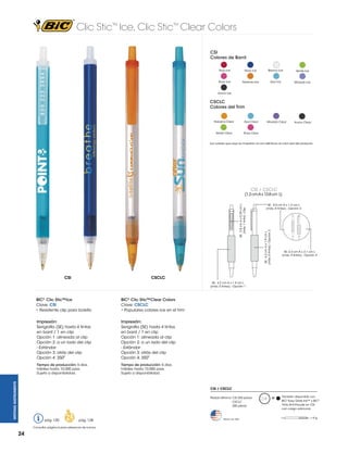 Clic Stic™ Ice, Clic Stic™ Clear Colors
CSI
Colores de Barril
Rojo Ice

Navy Ice

Blanco Ice

Verde Ice

Rosa Ice

Naranja Ice

Azul Ice

Morado Ice

Humo Ice

CSCLC
Colores del Trim
Narajna Clear

Azul Clear

Verde Clear

Rosa Clear

Morado Clear

Humo Clear

Los colores que aquí se muestran no son idénticos al color real del producto.

CSI / CSCLC

CSI

SE: 5.0 cm A x 1.2 cm L
(máx. 4 tintas) - Opción 3

SE: 4.2 cm A x 1.9 cm L
(máx. 4 tintas) - Opción 2

SE: 2.8 cm A x 0.39 cm L
(máx. 1 tinta) - Clip

(1.2 cm A x 13.8 cm L)

SE: 4.2 cm A x 2.1 cm L
(máx. 4 tintas) - Opción 4

CSCLC
SE: 4.2 cm A x 1.9 cm L
(máx. 4 tintas) - Opción 1

BIC® Clic Stic™Clear Colors
Clave: CSCLC
• Populares colores ice en el trim

Impresión:
Serigrafía (SE) hasta 4 tintas
en barril / 1 en clip
Opción 1: alineada al clip
Opción 2: a un lado del clip
- Estándar
Opción 3: atrás del clip
Opción 4: 3500

Impresión:
Serigrafía (SE) hasta 4 tintas
en barril / 1 en clip
Opción 1: alineada al clip
Opción 2: a un lado del clip
- Estándar
Opción 3: atrás del clip
Opción 4: 3500

Tiempo de producción: 5 días
hábiles hasta 10,000 pzas.
Sujeto a disponibilidad.
WRITING INSTRUMENTS

BIC® Clic Stic™Ice
Clave: CSI
• Resistente clip para bolsillo

Tiempo de producción: 5 días
hábiles hasta 10,000 pzas.
Sujeto a disponibilidad.

CSI / CSCLC
Pedido Mínimo: CSI 250 piezas
CSCLC
300 piezas

pág. 120

pág. 128

Consultar página 6 para referencia de íconos.

24

Hecho en USA

M

También disponible con
BIC® Easy Glide Ink™ y BIC®
Tinta Anti-Fraude en CSI
con cargo adicional.
=6g

 