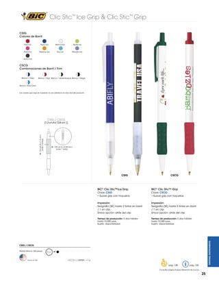 Clic Stic™ Ice Grip & Clic Stic™ Grip
CSIG
Colores de Barril
Rojo Ice

Navy Ice

Blanco Ice

Verde Ice

Rosa Ice

Naranja Ice

Azul Ice

Morado Ice

Humo Ice

CSCG
Combinaciones de Barril / Trim
Blanco / Navy

Blanco / Rojo Blanco / Verde Bosque Blanco / Negro

Blanco /Azul Claro

Los colores que aquí se muestran no son idénticos al color real del producto.

CSIG / CSCG

SE: 2.8 cm A x 0.39 cm L
(máx. 1 tinta)

CSIG

CSCG

BIC® Clic Stic™Ice Grip

BIC® Clic Stic™ Grip

Clave: CSIG
• Suave grip con hoyuelos

Clave: CSCG
• Suave grip con hoyuelos

Impresión:
Serigrafía (SE) hasta 3 tintas en barril
/ 1 en clip
Única opción: atrás del clip

Impresión:
Serigrafía (SE) hasta 3 tintas en barril
/ 1 en clip
Única opción: atrás del clip

Tiempo de producción: 5 días hábiles
hasta 10,000 pzas.
Sujeto disponibilidad.

Tiempo de producción: 5 días hábiles
hasta 10,000 pzas.
Sujeto disponibilidad.

WRITING INSTRUMENTS

SE: 5.0 cm A x 1.2 cm L
(máx. 3 tintas)

(1.2 cm A x 13.8 cm L)

CSIG / CSCG
Pedido Mínimo: 300 piezas

Hecho en USA

M

=7g

pág. 128

pág. 120

Consultar página 6 para referencia de íconos

25

 