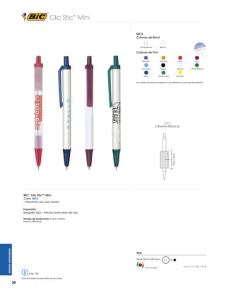Clic Stic™ Mini
MCS
Colores de Barril

Transparente

Blanco

Colores de Trim
Morado

Naranja

Rojo

Vino

Azul Claro

Negro

Blanco

Verde Bosque

Navy

Verde Claro

Amarillo

Los colores que aquí se muestran no son idénticos al color real del producto

MCS

SE: 4.0 cm A x 1.9 cm L
(máx. 1 tinta)

(1.2 cm A x 10.6 cm L)

BIC® Clic Stic™ Mini
Clave: MCS
• Resistente clip para bolsillo
Impresión:
Serigrafía (SE) 1 tinta en barril atrás del clip

WRITING INSTRUMENTS

Tiempo de producción: 5 días hábiles
hasta 3,000 pzas.

MCS
Pedido Mínimo: 250 piezas

Hecho en México

pág. 120
Consultar página 6 para referencia de íconos.

26

M
= 4.7 g

 