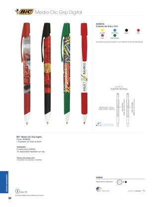 Media Clic Grip Digital
DCMCG
Colores de Grip y Trim
Amarillo

Azul Claro

Rosa

Verde Bosque

Negro

Rojo

Los colores que aquí se muestran no son idénticos al color real del producto

DCMCG

Area de imagen

CMYK: 8.7 cm A x 3.6 cm L

SE: 5.5 cm A x 1.5 cm L
(máx. 2 tintas) - Opción 2

Area de texto
CMYK: 5.0 cm A x 2.9 cm L

(1.3 cm A x 14.7 cm L)

BIC® Media Clic Grip Digital
Clave: DCMCG
• Impresión en todo el barril
Impresión:
Cuatrícomia (CMYK)
no disponible impresión en clip

WRITING INSTRUMENTS

Tiempo de producción:
Consultar con servicio a clientes.

DCMCG
Pedido Mínimo: 300 piezas

pág. 120
Consultar página 6 para referencia de íconos.

30

Hecho en USA

M

= 8g

 