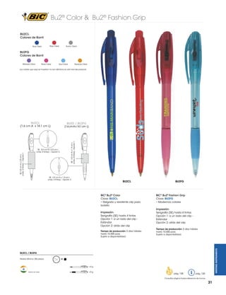 Bu2® Color & Bu2® Fashion Grip
BU2CL
Colores de Barril
Azul Clear

Rojo Clear

Humo Clear

BU2FG
Colores de Barril
Morado Clear

Rosa Clear

Azul Clear

Naranja Clear

Los colores que aquí se muestran no son idénticos al color real del producto

BU2G / BU2FG

(1.6 cm A x 14.1 cm L)

SE: 2.5 cm A x 1.9 cm L
(máx. 4 tintas) - Opción 1

SE: 5.0 cm A x 2.0 cm L
(máx. 4 tintas) – Opción 2

SE: 2.5 cm A x 1.9 cm L
(máx. 4 tintas) – Opción 2

BU2CL

BIC® Bu2® Color
Clave: BU2CL
• Delgado y resistente clip para
bolsillo
Impresión:
Serigrafía (SE) hasta 4 tintas
Opción 1: a un lado del clip Estándar
Opción 2: atrás del clip
Tiempo de producción: 5 días hábiles
hasta 10,000 pzas.
Sujeto a disponibilidad.

BU2FG

BIC® Bu2® Fashion Grip
Clave: BU2FG
• Modernos colores
Impresión:
Serigrafía (SE) hasta 4 tintas
Opción 1: a un lado del clip Estándar
Opción 2: atrás del clip
Tiempo de producción: 5 días hábiles
hasta 10,000 pzas.
Sujeto a disponibilidad.

WRITING INSTRUMENTS

SE: 5.0 cm A x 2.0 cm L
(máx. 4 tintas) – Opción 1

BU2CL
(1.6 cm A x 14.1 cm L)

BU2CL / BU2FG
Pedido Mínimo: 250 piezas

M

=8g
Hecho en India

=8g

pág. 128

pág. 120

Consultar página 6 para referencia de íconos

31

 