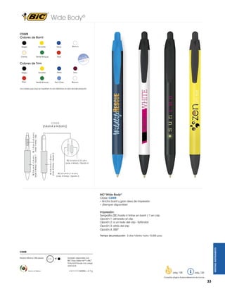 Wide Body®
CSWB
Colores de Barril
Negro

Amarillo

Crema

Verde Bosque

Blanco

Navy

Rojo

Colores de Trim
Negro

Amarillo

Navy

Vino

Rojo

Verde Bosque

Azul Claro

Blanco

Los colores que aquí se muestran no son idénticos al color real del producto

CSWB

SE: 5.4 cm A x 1.8 cm L
(máx. 4 tintas) - Opción 2

SE: 5.4 cm A x 1.8 cm L SE: 1.9 cm A x 0.4 cm L
(máx. 4 tintas) - Opción 1
(máx. 1 tinta) - Clip

(1.6 cm A x 14.3 cm L)

SE: 5.4 cm A x 2.3 cm L
(máx. 4 tintas) - Opción 4

SE: 5.4 cm A x 1.4 cm L
(máx. 4 tintas) - Opción 3

BIC® Wide Body®
Clave: CSWB
• Ancho barril y gran área de impresión
• ¡Siempre disponible!

Impresión:
Serigrafía (SE) hasta 4 tintas en barril / 1 en clip
Opción 1: alineada al clip
Opción 2: a un lado del clip - Estándar
Opción 3: atrás del clip
Opción 4: 350º

WRITING INSTRUMENTS

Tiempo de producción: 5 días hábiles hasta 10,000 pzas.

CSWB
Pedido Mínimo: 250 piezas

Hecho en México

M

También disponible con
BIC® Easy Glide Ink™ y BIC®
Tinta Anti-Fraude con cargo
adicional.
= 8.7 g

pág. 128

pág. 120

Consultar página 6 para referencia de íconos

33

 