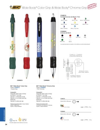 Wide Body® Color Grip & Wide Body® Chrome Grip
CSWBCG
Combinaciones de Barril / Trim
Blanco / Negro

Blanco / Rojo

Blanco / Navy

Blanco / Amarillo

Blanco / Morado

Blanco / Verde Bosque

Blanco / Azul Claro

Blanco / Vino

CSWBMG
Colores de Barril

Negro

Verde Clear

Navy Clear

Rojo

Plata

Blanco

Los colores que aquí se muestran no son idénticos al color real del producto

CSWBCG / CSWBMG

SE: 2.85 cm A x 2.54 cm L

(máx. 4 tintas) - Opción 1

SE: 1.9 cm A x 0.4 cm L
(máx. 1 tinta)

(1.6 cm A x 14.3 cm L)

SE: 5.0 cm A x 1.4 cm L
(máx. 4 tintas) - Opción 3

SE: 2.85 cm A x 2.54 cm L
(máx. 4 tintas) - Opción 2

CSWBCG

CSWBMG

BIC® Wide Body® Chrome Grip

Clave: CSWBCG
• Suave Grip

Clave: CSWBMG
• Trim Cromdo

Impresión:
Serigrafía (SE) hasta 4 tintas
en barril / 1 en clip
Opción 1: alineada al clip
Opción 2: a un lado del clip Estándar
Opción 3: atrás del clip

Impresión:
Serigrafía (SE) hasta 4 tintas
en barril / 1 en clip
Opción 1: alineada al clip
Opción 2: a un lado del clip Estándar
Opción 3: atrás del clip

Tiempo de producción: 5 días hábiles
hasta 10,000 pzas.
Sujeto a disponibilidad.
			
WRITING INSTRUMENTS

BIC® Wide Body® Color Grip

Tiempo de producción:
Consultar con Servicio a Clientes
Sujeto a disponibilidad.
			

CSWBCG
Pedido Mínimo: 300 piezas

M

= 9.9 g

Hecho en México

CSWBMG
Pedido Mínimo: 300 piezas

pág. 120

CSWBCG
pág. 128

Consultar página 6 para referencia de íconos.

34

Hecho en USA

M

= 9.9 g

 