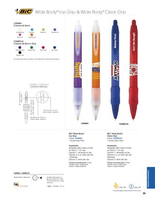Wide Body® Ice Grip & Wide Body® Clear Grip
CSWBIG
Colores de Barril
Transparente

Azul Ice

Rosa Ice

Verde Ice

Morado Ice

Rojo Clear

Azul Clear

Naranja Ice

CSWBCLG
Colores de Barril y Grip
Morado Clear

Verde Clear

Negro Clear
Los colores que aquí se muestran no son idénticos al color real del producto

CSWBIG / CSWBCLG

SE: 2.85 cm A x 2.54 cm L

(máx. 4 tintas) - Opción 1

SE: 1.9 cm A x 0.4 cm L
(máx. 1 tinta)

(1.6 cm A x 14.3 cm L)

SE: 5.0 cm A x 1.4 cm L
(máx. 4 tintas) - Opción 3

SE: 2.85 cm A x 2.54 cm L
(máx. 4 tintas) - Opción 2

CSWBIG

CSWBCLG

BIC® Wide Body®
Clear Grip

Clave: CSWBIG
• Suave Grip Frost

Clave: CSWBCLG
• Suave Grip Clear

Impresión:

Impresión:

Serigrafía (SE) hasta 4 tintas
en barril / 1 en clip
Opción 1: alineada al clip
Opción 2: a un lado del clip
- Estándar
Opción 3: atrás del clip

Serigrafía (SE) hasta 4 tintas
en barril / 1 en clip
Opción 1: alineada al clip
Opción 2: a un lado del clip Estándar
Opción 3: atrás del clip

Tiempo de producción: 5 días
hábiles hasta 10,000 pzas.
Sujeto a disponibilidad.

Tiempo de producción: 5 días
hábiles hasta 10,000 pzas.
Sujeto a disponibilidad.
WRITING INSTRUMENTS

BIC® Wide Body®
Ice Grip

CSWBIG / CSWBCLG
Pedido Mínimo: 300 piezas

Hecho en México

M

También disponible con
BIC® Easy Glide Ink™ y BIC®
Tinta Anti-Fraude con cargo
adicional.
= 9.9 g

pág. 128

pág. 120

Consultar página 6 para referencia de íconos

35

 