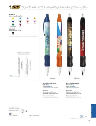 Digital Wide Body® Color Grip & Digital Wide Body® Chrome Grip
DCWBCG
Colores de Grip y Trim
Amarillo

Azul Claro

Navy

Naranja

Rojo

Negro

Verde Bosque

Morado

Rosa

Vino

DCWBMG
Color de Grip y Clip
Negro
Los colores que aquí se muestran no son idénticos al color real del producto

DCWBCG / DCWBMG

DCWBCG

DCWBMG

BIC® Digital Wide Body®
Color Grip

BIC® Digital Wide Body®
Chrome Grip

Clave: DCWBCG
• Impresión en todo el barril

Clave: DCWBMG
• Accesorios cromados

Impresión:
Cuatricromía (CMYK) no
disponible impresión en clip

Impresión:
Cuatricromía (CMYK) no
disponible impresión en clip

Tiempo de producción:
Consultar con Servicio a Clientes

Tiempo de producción:
Consultar con Servicio a Clientes

WRITING INSTRUMENTS

Area de imagen

CMYK: 8.1 cm A x 3.2 cm L

Tamaño de texto

CMYK: 7.3 cm A x 3.7 cm L

(1.6 cm A x 14.3 cm L)

DCWBCG / DCWBMG
Pedido Mínimo: 300 piezas

Hecho en USA

M

= 9.9 g

pág. 120
Consultar página 6 para referencia de íconos

37

 
