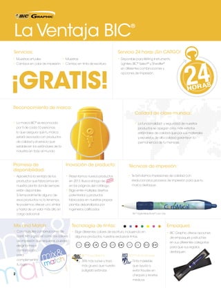 La Ventaja BIC

®

Servicios:

Servicio 24 horas ¡Sin CARGO!

•	 Muestras virtuales
•	Muestras
•	 Cambios en color de impresión	 •	 Cambio en tinta de escritura

•	 Disponible para Writing Instruments,

¡GRATIS!

Lighters, BIC® Select® y Sheaffer®
en diferentes combinaciones y
opciones de impresión.

Reconocimiento de marca:
Calidad de clase mundial:
•	 La marca BIC® es reconocida

•	 La funcionalidad y seguridad de nuestros

por 9 de cada 10 personas,

productos se apegan a los más estrictos

lo que asegura que tu marca

estándares de calidad que por sus materiales

estará asociada con productos

y repuestos de alta calidad garantizan la

de calidad y el servicio que

permanencia de tu mensaje.

establecen los estándares de la
industria en todo el mundo.

Promesa de
disponibilidad:

Inovación de producto:

Técnicas de impresión:

•	 Aprovecha la ventaja de los

•	 Presentamos nuevos productos

•	 Te brindamos impresiones de calidad con

en 2013. Busca el logo de

nuestra planta donde siempre
están disponibles.

revolucionarios procesos de impresión para que tu

en las páginas del catálogo.

productos que fabricamos en

marca destaque.

•	 Elige entre múltiples diseños

Si temporalmente alguno de

patentados y productos

esos productos no lo tenemos,

fabricados en nuestras propias

te podemos ofrecer uno similar

plantas desarrollados por

y hasta de un valor más alto sin

ingenieros calificados.

cargo adicional.

BIC® Digital Wide Body® Color Grip

Mix and Match:

Tecnología de tintas:

Empaques:

•	 Con múltiples combinaciones de

•	 Elige diferentes colores de escritura, incluyendo en

•	 BIC Graphic ofrece opciones

barril, trim y grip, así como los colores

algunos productos, nuestras exclusivas tintas.

de impresión que requieras, puedes

en sus diferentes categorías

elegir la mejor

para que sus regalos

combinación

destaquen.

para

BIc® Easy-Glide Ink

complementar

35% más suave y trazo

Tinta indeleble

más grueso que nuestro

que ayuda a

bolígrafo estándar.

evitar fraudes en

tu logo.

2

de empaques y estuches

TM

BIC® Tinta Antifraude

cheques y recetas
médicas.

 