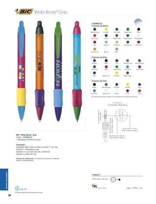 Wide Body® Grip
CSWBGCC
Colores de Barril
Morado Clear

Amarillo

Azul Clear

Verde Clear

Negro

Rojo Clear

Navy

Negro Clear

Verde Bosque

Transparente

Rojo

Azul Ice

Verde Ice

Morado Ice

Rosa Ice

Naranja Ice

Blanco

Plata

Colores de Grip
Morado

Negro

Vino

Morado Clear

Verde Bosque

Azul Clear

Rojo

Verde Clear

Azul Claro

Rojo Clear

Navy

Blanco Ice

Amarillo

Negro Clear

Morado

Amarillo

Navy

Blanco

Vino

Rojo

Colores de Trim
Negro

Verde Bosque

Blanco Ice

Azul Claro

Los colores que aquí se muestran no son idénticos al color real del producto

CSWBGCC

BIC® Wide Body® Grip

SE: 2.85 cm A x 2.54 cm L

(máx. 4 tintas) - Opción 1

SE: 1.9 cm A x 0.4 cm L
(máx. 1 tinta)

(1.6 cm A x 14.3 cm L)

SE: 5.0 cm A x 1.4 cm L
(máx. 4 tintas) - Opción 3

SE: 2.85 cm A x 2.54 cm L
(máx. 4 tintas) - Opción 2

Clave: CSWBGCC
• ¡Múltiples combinaciones!
Impresión:
Serigrafía (SE) hasta 4 tintas en barril / 1 en clip
Opción 1: alineada al clip
Opción 2: a un lado del clip - Estándar
Opción 3: atrás del clip

WRITING INSTRUMENTS

Tiempo de producción: Consultar con Servicio a Clientes
Sujeto a disponibilidad.

CSWBGCC
Pedido Mínimo: 300 piezas

pág. 120
Consultar página 6 para referencia de íconos.

38

Hecho en México

M

= 9.9 g

 