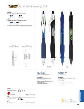Pro +® Gel & Velocity® Gel
PROGEL
Colores de Barril / Tinta de Escritura
Negro / Negro

Azul / Azul

VGEL
Colores de Barril / Tinta de Escritura

Azul / Azul

Negro / Negro

Los colores que aquí se muestran no son idénticos al color real del producto

PROGEL

VGEL

(1.4 cm A x 14.2 cm L)

SE: 3.2 cm A x 0.5 cm L
(máx. 1 tinta)

SE; 4.5 cm A x 1.5 cm L
(máx. 2 tintas)

(1.7 cm A x 14.9 cm L)

PROGEL

BIC® Pro+® Gel
Clave: PROGEL

VGEL

BIC® Velocity® Gel

• Grip a lo largo del barril

Clave: VGEL
• Suave tinta gel

Impresión:

Impresión:

Serigrafía (SE) 1 tinta en barril
A un lado del clip
Tiempo de producción: 5 días hábiles
hasta 10,000 pzas.
Sujeto a disponibilidad.

Serigrafía (SE) hasta 2 tintas en barril
atrás del clip
Tiempo de producción: 5 días hábiles
hasta 10,000 pzas.
Sujeto a disponibilidad.

PROGEL
G

Hecho en China

WRITING INSTRUMENTS

Pedido Mínimo: 150 piezas

= 13 g

VGEL
Pedido Mínimo: 150 piezas

G

VGEL
pág. 128
Hecho en Francia

= 10 g

pág. 120

Consultar página 6 para referencia de íconos

43

 