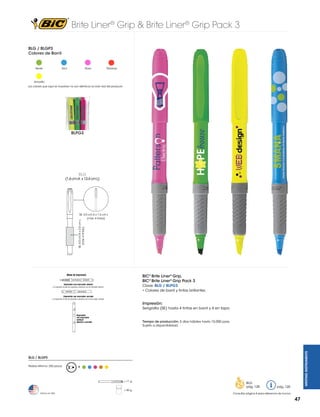 Brite Liner® Grip & Brite Liner® Grip Pack 3
BLG / BLGP3
Colores de Barril

Verde

Azul

Rosa

Naranja

Amarillo
Los colores que aquí se muestran no son idénticos al color real del producto

BLPG3

BLG

(1.6 cm A x 13.4 cm L)

SE: 4.0 cm A x 2.0 cm L
(máx. 4 tintas)

SE: 3.0 cm A x 1.5 cm L
(máx. 4 tintas)

BIC® Brite Liner® Grip,
BIC® Brite Liner® Grip Pack 3
Clave: BLG / BLPG3
• Colores de barril y tintas brillantes

Impresión:
Serigrafía (SE) hasta 4 tintas en barril y 4 en tapa

WRITING INSTRUMENTS

Tiempo de producción: 5 días hábiles hasta 10,000 pzas.
Sujeto a disponibilidad.

BLG / BLGP3
Pedido Mínimo: 250 piezas

R

= 11 g
= 40 g
Hecho en USA

BLG
pág. 128

pág. 120

Consultar página 6 para referencia de íconos

47

 