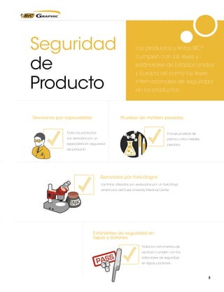 Seguridad
de
Producto

Product Safety Specialist
Los

Product Safety Specialist

Product Safety Specialist

productos y tintas BIC®

cumplen con las leyes y
estándares de Estados Unidos
y Europa así como las leyes
internacionales de seguridad
en los productos.

Test for lead/heavy metals
Test por especialistas
Revisionesfor lead/heavy metals

Pruebas de metales pesados

Test
Product Safety Specialist for lead/heavy metals
Todos los productos

Incluye pruebas de

son revisados por un

plomo y otros metales

especialista en seguridad

pesados

de producto

Test for lead/heavy metals

WI inks approved by a toxicologist

WI inks approved by a toxicologist

WI inks approved by a toxicologist

Aprovados por toxicólogos
Las tintas utilizadas son evaluadas por un toxicólogo
americano del Duke University Medical Center

WI inks approved by a toxicologist

Cap & end closure safety standards
Cap & end closure safety standards

Estándares de seguridad en
Cap & botones
tapas yend closure safety standards
Todos los instrumentos de
escritura cumplen con los

Cap & end closure safety standards

estándares de seguridad
en tapas y botones

3

 